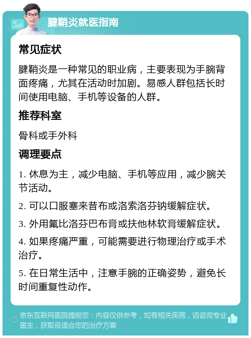 腱鞘炎就医指南 常见症状 腱鞘炎是一种常见的职业病，主要表现为手腕背面疼痛，尤其在活动时加剧。易感人群包括长时间使用电脑、手机等设备的人群。 推荐科室 骨科或手外科 调理要点 1. 休息为主，减少电脑、手机等应用，减少腕关节活动。 2. 可以口服塞来昔布或洛索洛芬钠缓解症状。 3. 外用氟比洛芬巴布膏或扶他林软膏缓解症状。 4. 如果疼痛严重，可能需要进行物理治疗或手术治疗。 5. 在日常生活中，注意手腕的正确姿势，避免长时间重复性动作。