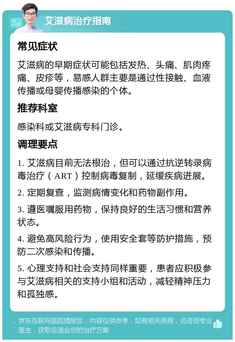 艾滋病治疗指南 常见症状 艾滋病的早期症状可能包括发热、头痛、肌肉疼痛、皮疹等，易感人群主要是通过性接触、血液传播或母婴传播感染的个体。 推荐科室 感染科或艾滋病专科门诊。 调理要点 1. 艾滋病目前无法根治，但可以通过抗逆转录病毒治疗（ART）控制病毒复制，延缓疾病进展。 2. 定期复查，监测病情变化和药物副作用。 3. 遵医嘱服用药物，保持良好的生活习惯和营养状态。 4. 避免高风险行为，使用安全套等防护措施，预防二次感染和传播。 5. 心理支持和社会支持同样重要，患者应积极参与艾滋病相关的支持小组和活动，减轻精神压力和孤独感。