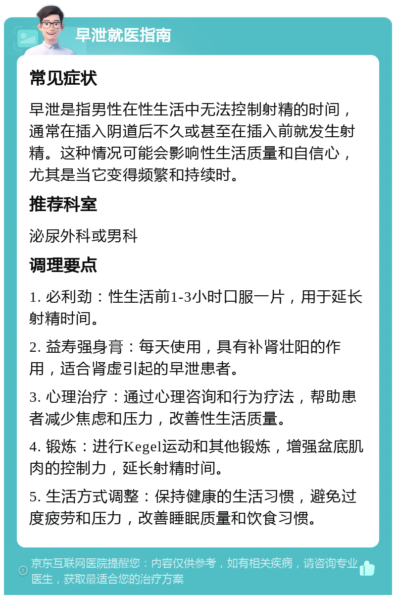 早泄就医指南 常见症状 早泄是指男性在性生活中无法控制射精的时间，通常在插入阴道后不久或甚至在插入前就发生射精。这种情况可能会影响性生活质量和自信心，尤其是当它变得频繁和持续时。 推荐科室 泌尿外科或男科 调理要点 1. 必利劲：性生活前1-3小时口服一片，用于延长射精时间。 2. 益寿强身膏：每天使用，具有补肾壮阳的作用，适合肾虚引起的早泄患者。 3. 心理治疗：通过心理咨询和行为疗法，帮助患者减少焦虑和压力，改善性生活质量。 4. 锻炼：进行Kegel运动和其他锻炼，增强盆底肌肉的控制力，延长射精时间。 5. 生活方式调整：保持健康的生活习惯，避免过度疲劳和压力，改善睡眠质量和饮食习惯。