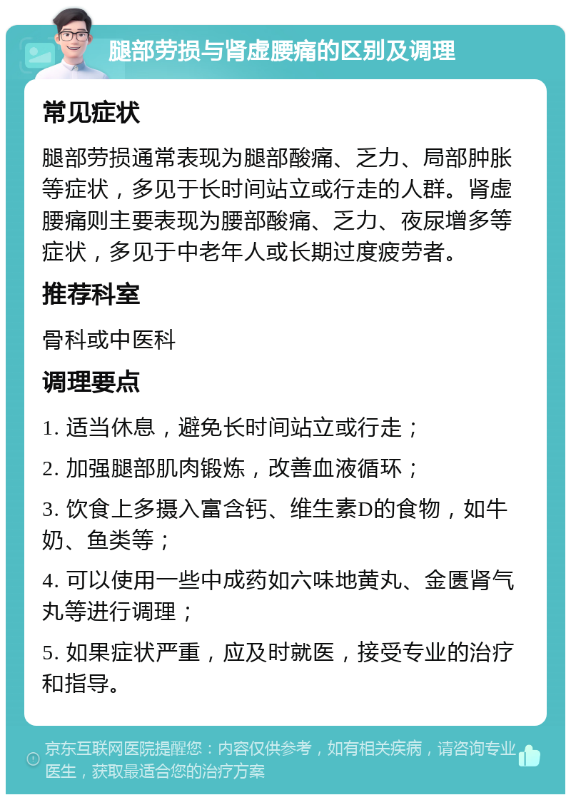 腿部劳损与肾虚腰痛的区别及调理 常见症状 腿部劳损通常表现为腿部酸痛、乏力、局部肿胀等症状，多见于长时间站立或行走的人群。肾虚腰痛则主要表现为腰部酸痛、乏力、夜尿增多等症状，多见于中老年人或长期过度疲劳者。 推荐科室 骨科或中医科 调理要点 1. 适当休息，避免长时间站立或行走； 2. 加强腿部肌肉锻炼，改善血液循环； 3. 饮食上多摄入富含钙、维生素D的食物，如牛奶、鱼类等； 4. 可以使用一些中成药如六味地黄丸、金匮肾气丸等进行调理； 5. 如果症状严重，应及时就医，接受专业的治疗和指导。