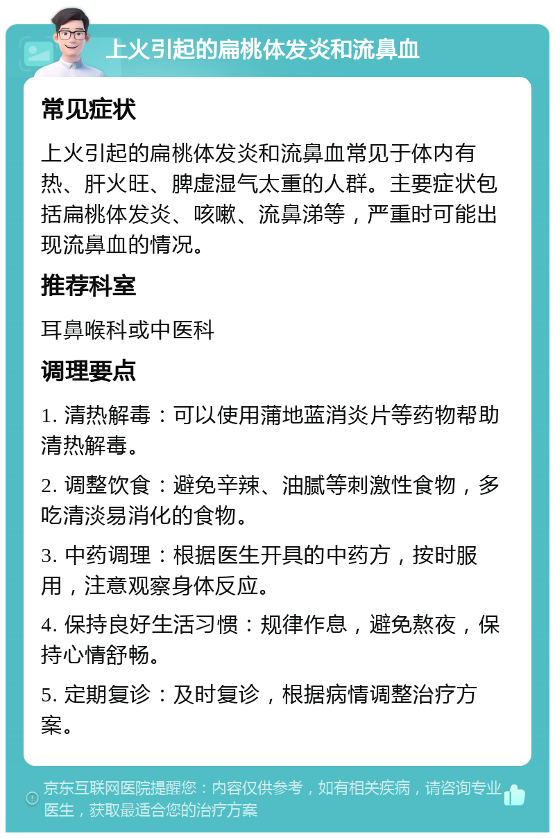 上火引起的扁桃体发炎和流鼻血 常见症状 上火引起的扁桃体发炎和流鼻血常见于体内有热、肝火旺、脾虚湿气太重的人群。主要症状包括扁桃体发炎、咳嗽、流鼻涕等，严重时可能出现流鼻血的情况。 推荐科室 耳鼻喉科或中医科 调理要点 1. 清热解毒：可以使用蒲地蓝消炎片等药物帮助清热解毒。 2. 调整饮食：避免辛辣、油腻等刺激性食物，多吃清淡易消化的食物。 3. 中药调理：根据医生开具的中药方，按时服用，注意观察身体反应。 4. 保持良好生活习惯：规律作息，避免熬夜，保持心情舒畅。 5. 定期复诊：及时复诊，根据病情调整治疗方案。