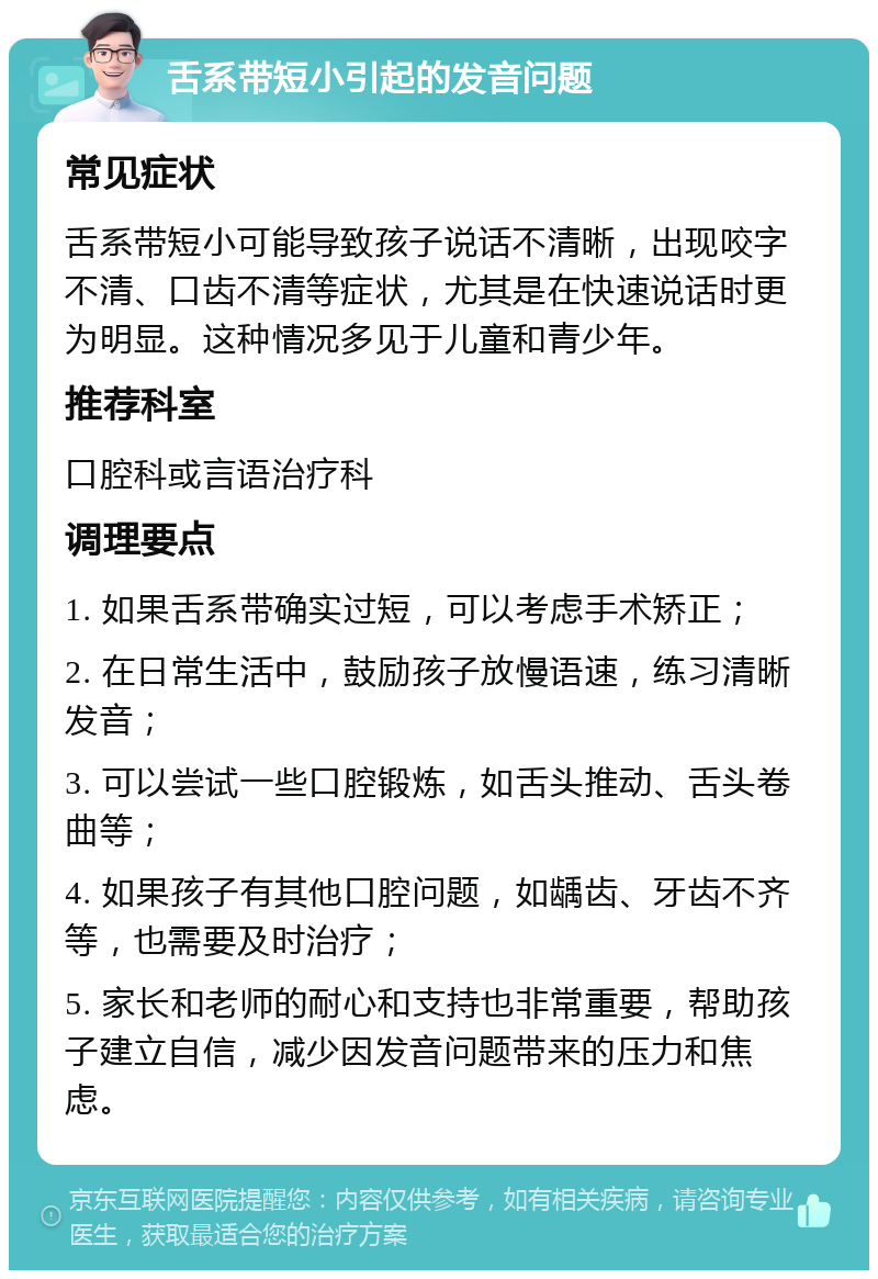 舌系带短小引起的发音问题 常见症状 舌系带短小可能导致孩子说话不清晰，出现咬字不清、口齿不清等症状，尤其是在快速说话时更为明显。这种情况多见于儿童和青少年。 推荐科室 口腔科或言语治疗科 调理要点 1. 如果舌系带确实过短，可以考虑手术矫正； 2. 在日常生活中，鼓励孩子放慢语速，练习清晰发音； 3. 可以尝试一些口腔锻炼，如舌头推动、舌头卷曲等； 4. 如果孩子有其他口腔问题，如龋齿、牙齿不齐等，也需要及时治疗； 5. 家长和老师的耐心和支持也非常重要，帮助孩子建立自信，减少因发音问题带来的压力和焦虑。