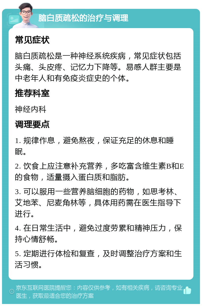 脑白质疏松的治疗与调理 常见症状 脑白质疏松是一种神经系统疾病，常见症状包括头痛、头皮疼、记忆力下降等。易感人群主要是中老年人和有免疫炎症史的个体。 推荐科室 神经内科 调理要点 1. 规律作息，避免熬夜，保证充足的休息和睡眠。 2. 饮食上应注意补充营养，多吃富含维生素B和E的食物，适量摄入蛋白质和脂肪。 3. 可以服用一些营养脑细胞的药物，如思考林、艾地苯、尼麦角林等，具体用药需在医生指导下进行。 4. 在日常生活中，避免过度劳累和精神压力，保持心情舒畅。 5. 定期进行体检和复查，及时调整治疗方案和生活习惯。