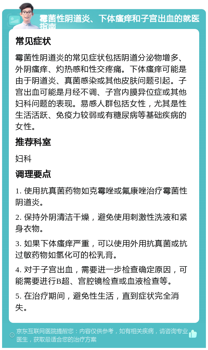 霉菌性阴道炎、下体瘙痒和子宫出血的就医指南 常见症状 霉菌性阴道炎的常见症状包括阴道分泌物增多、外阴瘙痒、灼热感和性交疼痛。下体瘙痒可能是由于阴道炎、真菌感染或其他皮肤问题引起。子宫出血可能是月经不调、子宫内膜异位症或其他妇科问题的表现。易感人群包括女性，尤其是性生活活跃、免疫力较弱或有糖尿病等基础疾病的女性。 推荐科室 妇科 调理要点 1. 使用抗真菌药物如克霉唑或氟康唑治疗霉菌性阴道炎。 2. 保持外阴清洁干燥，避免使用刺激性洗液和紧身衣物。 3. 如果下体瘙痒严重，可以使用外用抗真菌或抗过敏药物如氢化可的松乳膏。 4. 对于子宫出血，需要进一步检查确定原因，可能需要进行B超、宫腔镜检查或血液检查等。 5. 在治疗期间，避免性生活，直到症状完全消失。