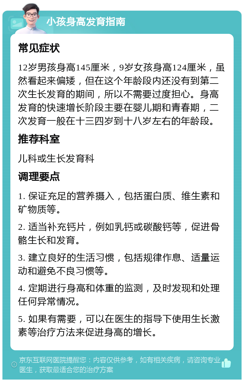 小孩身高发育指南 常见症状 12岁男孩身高145厘米，9岁女孩身高124厘米，虽然看起来偏矮，但在这个年龄段内还没有到第二次生长发育的期间，所以不需要过度担心。身高发育的快速增长阶段主要在婴儿期和青春期，二次发育一般在十三四岁到十八岁左右的年龄段。 推荐科室 儿科或生长发育科 调理要点 1. 保证充足的营养摄入，包括蛋白质、维生素和矿物质等。 2. 适当补充钙片，例如乳钙或碳酸钙等，促进骨骼生长和发育。 3. 建立良好的生活习惯，包括规律作息、适量运动和避免不良习惯等。 4. 定期进行身高和体重的监测，及时发现和处理任何异常情况。 5. 如果有需要，可以在医生的指导下使用生长激素等治疗方法来促进身高的增长。