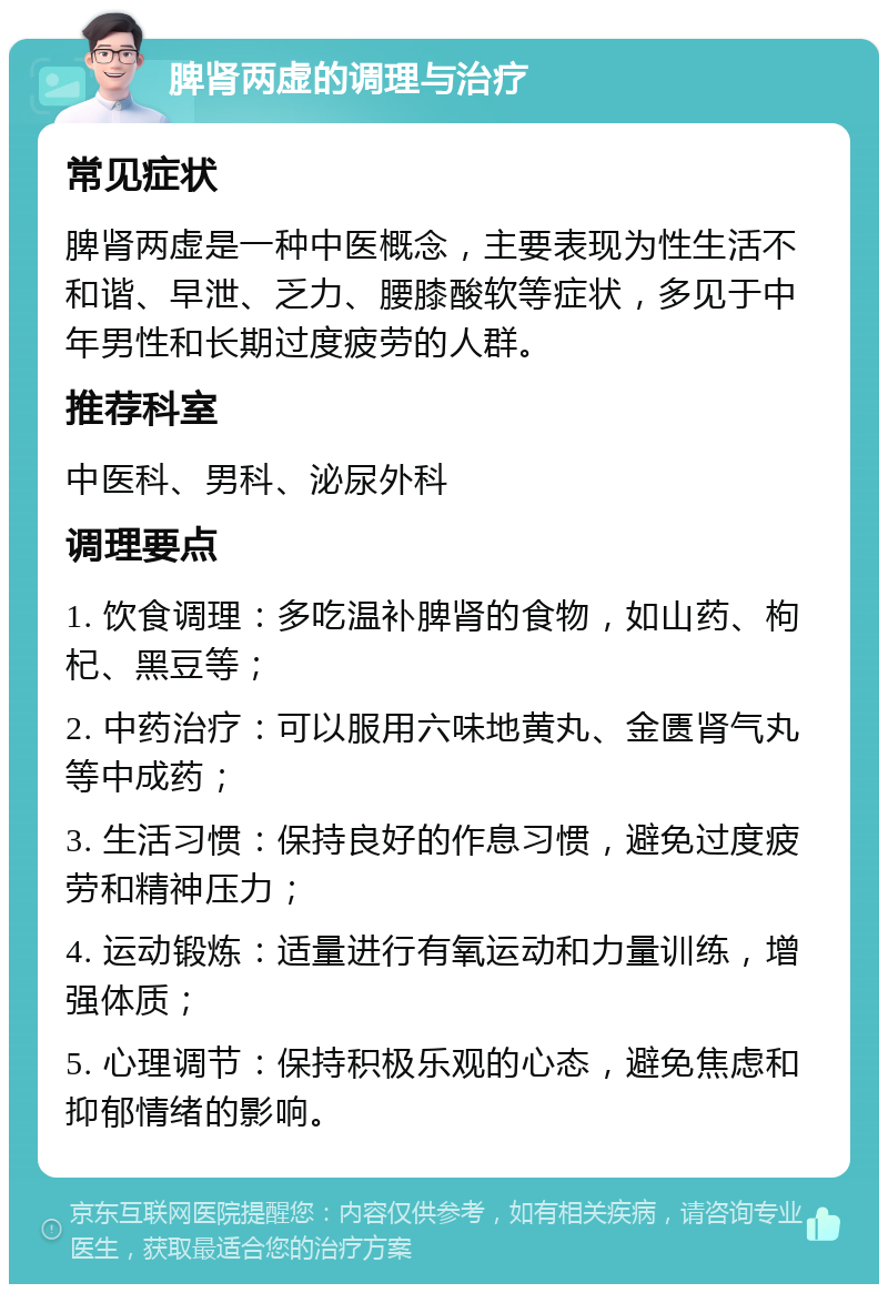 脾肾两虚的调理与治疗 常见症状 脾肾两虚是一种中医概念，主要表现为性生活不和谐、早泄、乏力、腰膝酸软等症状，多见于中年男性和长期过度疲劳的人群。 推荐科室 中医科、男科、泌尿外科 调理要点 1. 饮食调理：多吃温补脾肾的食物，如山药、枸杞、黑豆等； 2. 中药治疗：可以服用六味地黄丸、金匮肾气丸等中成药； 3. 生活习惯：保持良好的作息习惯，避免过度疲劳和精神压力； 4. 运动锻炼：适量进行有氧运动和力量训练，增强体质； 5. 心理调节：保持积极乐观的心态，避免焦虑和抑郁情绪的影响。