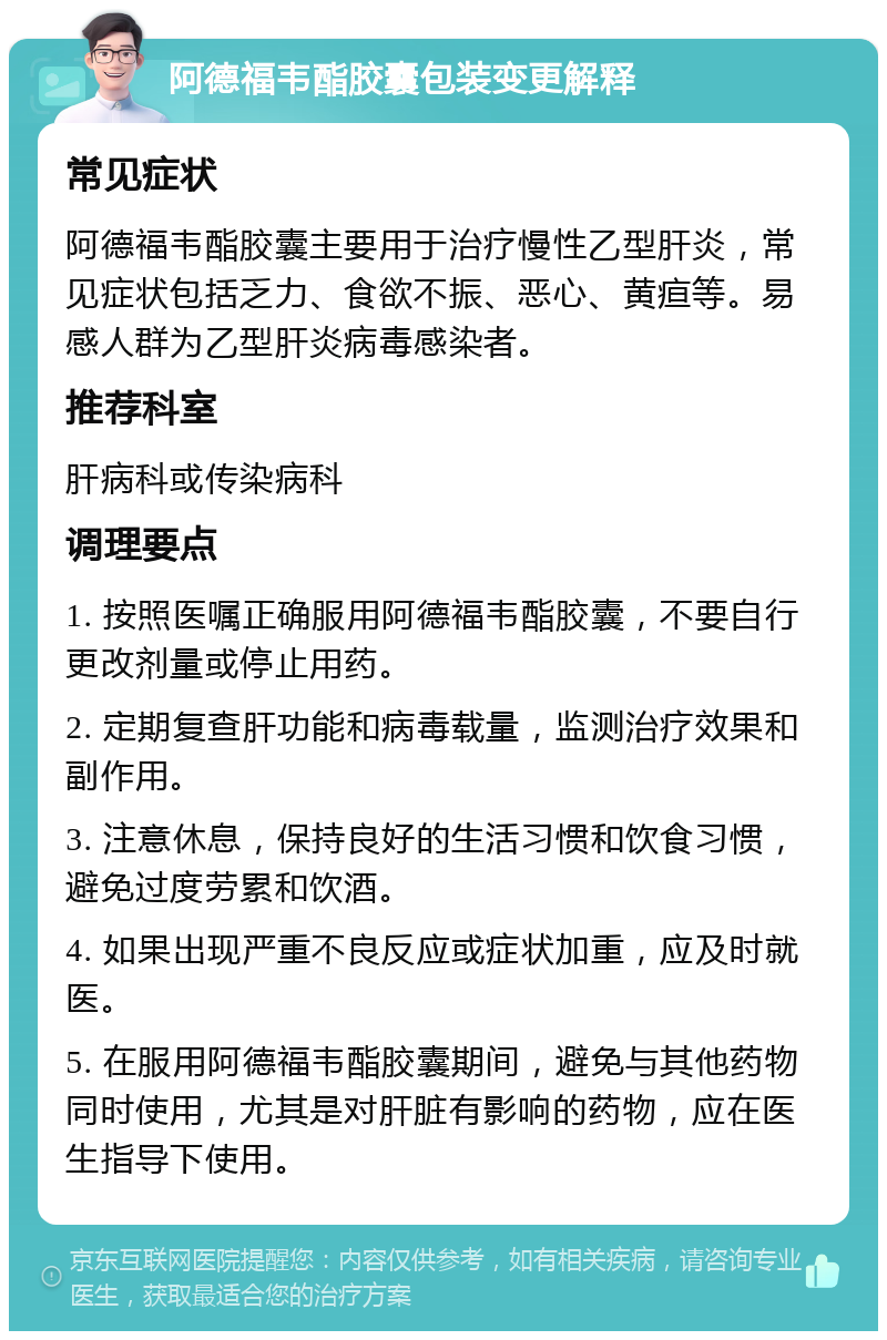 阿德福韦酯胶囊包装变更解释 常见症状 阿德福韦酯胶囊主要用于治疗慢性乙型肝炎，常见症状包括乏力、食欲不振、恶心、黄疸等。易感人群为乙型肝炎病毒感染者。 推荐科室 肝病科或传染病科 调理要点 1. 按照医嘱正确服用阿德福韦酯胶囊，不要自行更改剂量或停止用药。 2. 定期复查肝功能和病毒载量，监测治疗效果和副作用。 3. 注意休息，保持良好的生活习惯和饮食习惯，避免过度劳累和饮酒。 4. 如果出现严重不良反应或症状加重，应及时就医。 5. 在服用阿德福韦酯胶囊期间，避免与其他药物同时使用，尤其是对肝脏有影响的药物，应在医生指导下使用。