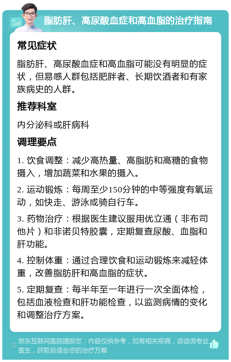 脂肪肝、高尿酸血症和高血脂的治疗指南 常见症状 脂肪肝、高尿酸血症和高血脂可能没有明显的症状，但易感人群包括肥胖者、长期饮酒者和有家族病史的人群。 推荐科室 内分泌科或肝病科 调理要点 1. 饮食调整：减少高热量、高脂肪和高糖的食物摄入，增加蔬菜和水果的摄入。 2. 运动锻炼：每周至少150分钟的中等强度有氧运动，如快走、游泳或骑自行车。 3. 药物治疗：根据医生建议服用优立通（非布司他片）和非诺贝特胶囊，定期复查尿酸、血脂和肝功能。 4. 控制体重：通过合理饮食和运动锻炼来减轻体重，改善脂肪肝和高血脂的症状。 5. 定期复查：每半年至一年进行一次全面体检，包括血液检查和肝功能检查，以监测病情的变化和调整治疗方案。