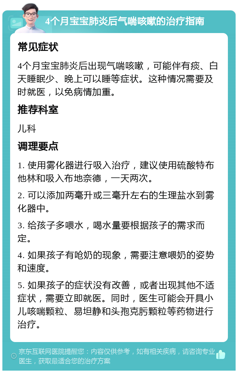 4个月宝宝肺炎后气喘咳嗽的治疗指南 常见症状 4个月宝宝肺炎后出现气喘咳嗽，可能伴有痰、白天睡眠少、晚上可以睡等症状。这种情况需要及时就医，以免病情加重。 推荐科室 儿科 调理要点 1. 使用雾化器进行吸入治疗，建议使用硫酸特布他林和吸入布地奈德，一天两次。 2. 可以添加两毫升或三毫升左右的生理盐水到雾化器中。 3. 给孩子多喂水，喝水量要根据孩子的需求而定。 4. 如果孩子有呛奶的现象，需要注意喂奶的姿势和速度。 5. 如果孩子的症状没有改善，或者出现其他不适症状，需要立即就医。同时，医生可能会开具小儿咳喘颗粒、易坦静和头孢克肟颗粒等药物进行治疗。