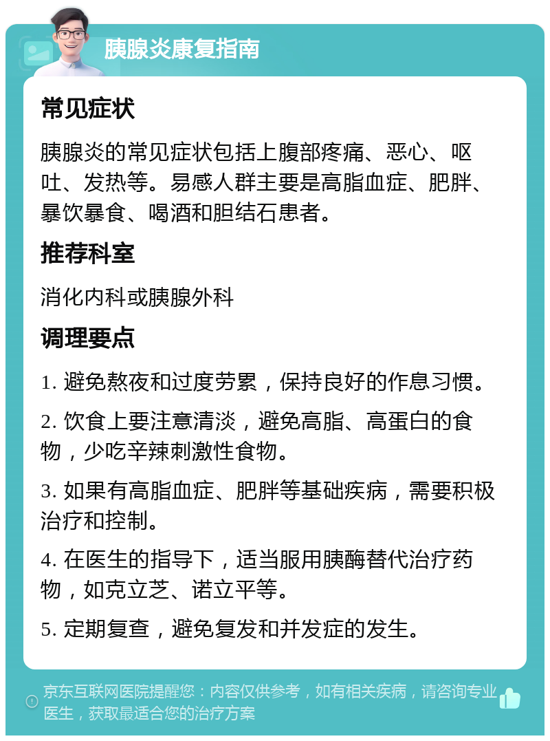 胰腺炎康复指南 常见症状 胰腺炎的常见症状包括上腹部疼痛、恶心、呕吐、发热等。易感人群主要是高脂血症、肥胖、暴饮暴食、喝酒和胆结石患者。 推荐科室 消化内科或胰腺外科 调理要点 1. 避免熬夜和过度劳累，保持良好的作息习惯。 2. 饮食上要注意清淡，避免高脂、高蛋白的食物，少吃辛辣刺激性食物。 3. 如果有高脂血症、肥胖等基础疾病，需要积极治疗和控制。 4. 在医生的指导下，适当服用胰酶替代治疗药物，如克立芝、诺立平等。 5. 定期复查，避免复发和并发症的发生。