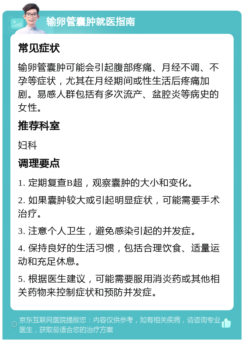 输卵管囊肿就医指南 常见症状 输卵管囊肿可能会引起腹部疼痛、月经不调、不孕等症状，尤其在月经期间或性生活后疼痛加剧。易感人群包括有多次流产、盆腔炎等病史的女性。 推荐科室 妇科 调理要点 1. 定期复查B超，观察囊肿的大小和变化。 2. 如果囊肿较大或引起明显症状，可能需要手术治疗。 3. 注意个人卫生，避免感染引起的并发症。 4. 保持良好的生活习惯，包括合理饮食、适量运动和充足休息。 5. 根据医生建议，可能需要服用消炎药或其他相关药物来控制症状和预防并发症。