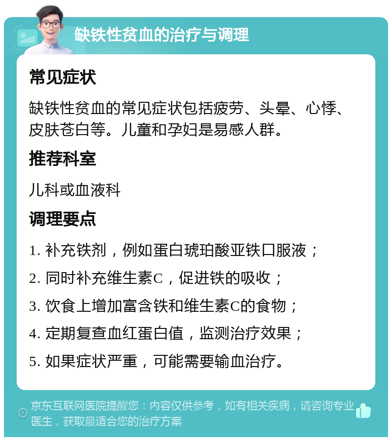 缺铁性贫血的治疗与调理 常见症状 缺铁性贫血的常见症状包括疲劳、头晕、心悸、皮肤苍白等。儿童和孕妇是易感人群。 推荐科室 儿科或血液科 调理要点 1. 补充铁剂，例如蛋白琥珀酸亚铁口服液； 2. 同时补充维生素C，促进铁的吸收； 3. 饮食上增加富含铁和维生素C的食物； 4. 定期复查血红蛋白值，监测治疗效果； 5. 如果症状严重，可能需要输血治疗。