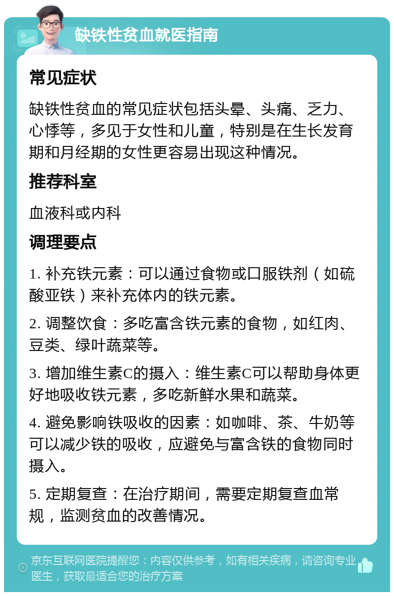 缺铁性贫血就医指南 常见症状 缺铁性贫血的常见症状包括头晕、头痛、乏力、心悸等，多见于女性和儿童，特别是在生长发育期和月经期的女性更容易出现这种情况。 推荐科室 血液科或内科 调理要点 1. 补充铁元素：可以通过食物或口服铁剂（如硫酸亚铁）来补充体内的铁元素。 2. 调整饮食：多吃富含铁元素的食物，如红肉、豆类、绿叶蔬菜等。 3. 增加维生素C的摄入：维生素C可以帮助身体更好地吸收铁元素，多吃新鲜水果和蔬菜。 4. 避免影响铁吸收的因素：如咖啡、茶、牛奶等可以减少铁的吸收，应避免与富含铁的食物同时摄入。 5. 定期复查：在治疗期间，需要定期复查血常规，监测贫血的改善情况。