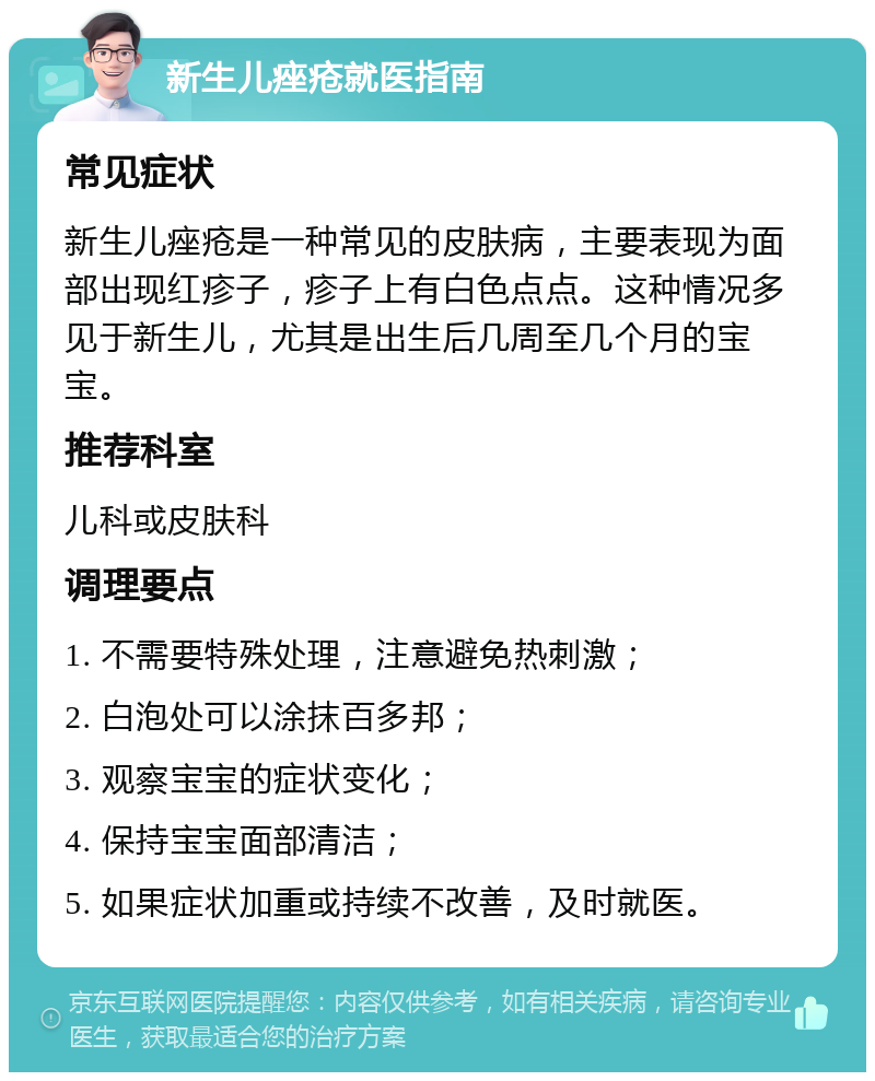 新生儿痤疮就医指南 常见症状 新生儿痤疮是一种常见的皮肤病，主要表现为面部出现红疹子，疹子上有白色点点。这种情况多见于新生儿，尤其是出生后几周至几个月的宝宝。 推荐科室 儿科或皮肤科 调理要点 1. 不需要特殊处理，注意避免热刺激； 2. 白泡处可以涂抹百多邦； 3. 观察宝宝的症状变化； 4. 保持宝宝面部清洁； 5. 如果症状加重或持续不改善，及时就医。