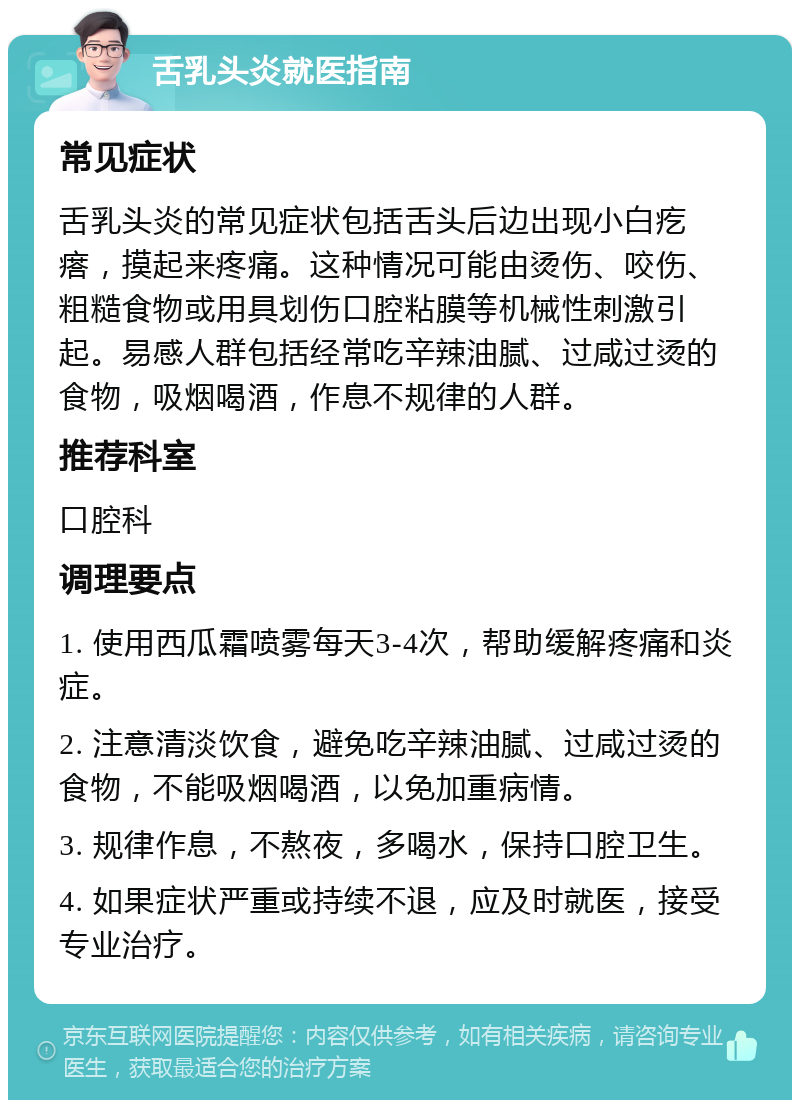 舌乳头炎就医指南 常见症状 舌乳头炎的常见症状包括舌头后边出现小白疙瘩，摸起来疼痛。这种情况可能由烫伤、咬伤、粗糙食物或用具划伤口腔粘膜等机械性刺激引起。易感人群包括经常吃辛辣油腻、过咸过烫的食物，吸烟喝酒，作息不规律的人群。 推荐科室 口腔科 调理要点 1. 使用西瓜霜喷雾每天3-4次，帮助缓解疼痛和炎症。 2. 注意清淡饮食，避免吃辛辣油腻、过咸过烫的食物，不能吸烟喝酒，以免加重病情。 3. 规律作息，不熬夜，多喝水，保持口腔卫生。 4. 如果症状严重或持续不退，应及时就医，接受专业治疗。