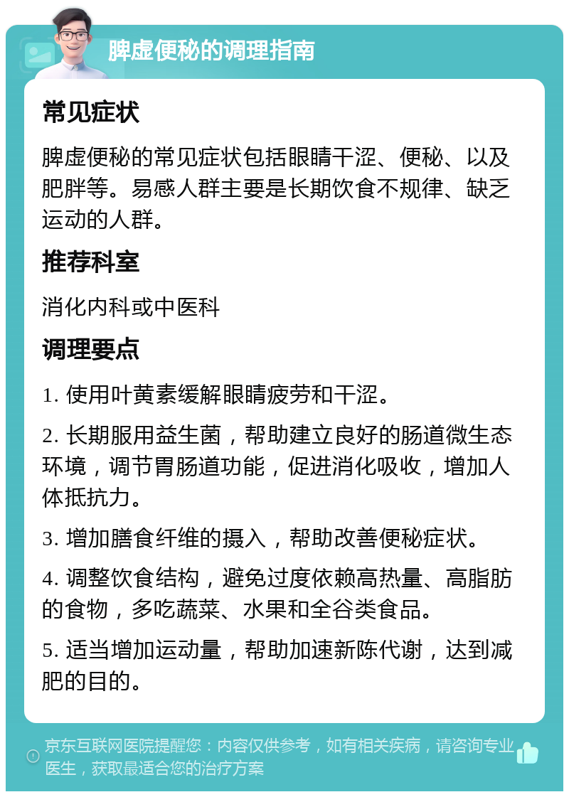 脾虚便秘的调理指南 常见症状 脾虚便秘的常见症状包括眼睛干涩、便秘、以及肥胖等。易感人群主要是长期饮食不规律、缺乏运动的人群。 推荐科室 消化内科或中医科 调理要点 1. 使用叶黄素缓解眼睛疲劳和干涩。 2. 长期服用益生菌，帮助建立良好的肠道微生态环境，调节胃肠道功能，促进消化吸收，增加人体抵抗力。 3. 增加膳食纤维的摄入，帮助改善便秘症状。 4. 调整饮食结构，避免过度依赖高热量、高脂肪的食物，多吃蔬菜、水果和全谷类食品。 5. 适当增加运动量，帮助加速新陈代谢，达到减肥的目的。