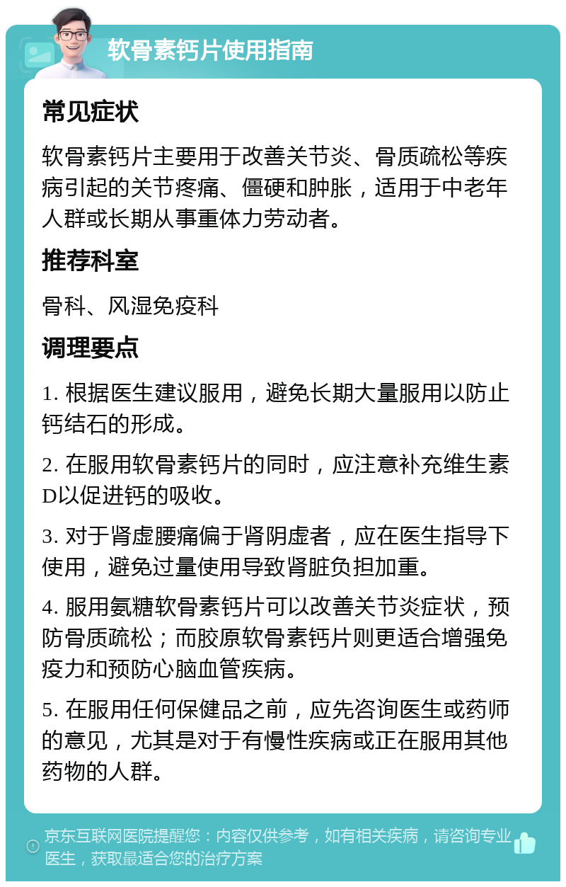 软骨素钙片使用指南 常见症状 软骨素钙片主要用于改善关节炎、骨质疏松等疾病引起的关节疼痛、僵硬和肿胀，适用于中老年人群或长期从事重体力劳动者。 推荐科室 骨科、风湿免疫科 调理要点 1. 根据医生建议服用，避免长期大量服用以防止钙结石的形成。 2. 在服用软骨素钙片的同时，应注意补充维生素D以促进钙的吸收。 3. 对于肾虚腰痛偏于肾阴虚者，应在医生指导下使用，避免过量使用导致肾脏负担加重。 4. 服用氨糖软骨素钙片可以改善关节炎症状，预防骨质疏松；而胶原软骨素钙片则更适合增强免疫力和预防心脑血管疾病。 5. 在服用任何保健品之前，应先咨询医生或药师的意见，尤其是对于有慢性疾病或正在服用其他药物的人群。