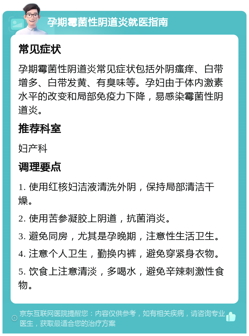 孕期霉菌性阴道炎就医指南 常见症状 孕期霉菌性阴道炎常见症状包括外阴瘙痒、白带增多、白带发黄、有臭味等。孕妇由于体内激素水平的改变和局部免疫力下降，易感染霉菌性阴道炎。 推荐科室 妇产科 调理要点 1. 使用红核妇洁液清洗外阴，保持局部清洁干燥。 2. 使用苦参凝胶上阴道，抗菌消炎。 3. 避免同房，尤其是孕晚期，注意性生活卫生。 4. 注意个人卫生，勤换内裤，避免穿紧身衣物。 5. 饮食上注意清淡，多喝水，避免辛辣刺激性食物。