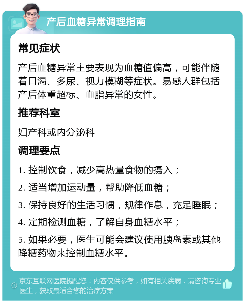 产后血糖异常调理指南 常见症状 产后血糖异常主要表现为血糖值偏高，可能伴随着口渴、多尿、视力模糊等症状。易感人群包括产后体重超标、血脂异常的女性。 推荐科室 妇产科或内分泌科 调理要点 1. 控制饮食，减少高热量食物的摄入； 2. 适当增加运动量，帮助降低血糖； 3. 保持良好的生活习惯，规律作息，充足睡眠； 4. 定期检测血糖，了解自身血糖水平； 5. 如果必要，医生可能会建议使用胰岛素或其他降糖药物来控制血糖水平。