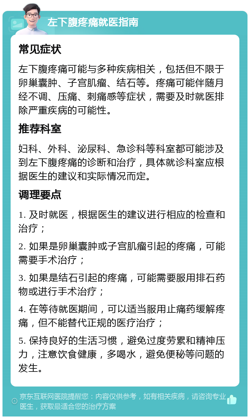 左下腹疼痛就医指南 常见症状 左下腹疼痛可能与多种疾病相关，包括但不限于卵巢囊肿、子宫肌瘤、结石等。疼痛可能伴随月经不调、压痛、刺痛感等症状，需要及时就医排除严重疾病的可能性。 推荐科室 妇科、外科、泌尿科、急诊科等科室都可能涉及到左下腹疼痛的诊断和治疗，具体就诊科室应根据医生的建议和实际情况而定。 调理要点 1. 及时就医，根据医生的建议进行相应的检查和治疗； 2. 如果是卵巢囊肿或子宫肌瘤引起的疼痛，可能需要手术治疗； 3. 如果是结石引起的疼痛，可能需要服用排石药物或进行手术治疗； 4. 在等待就医期间，可以适当服用止痛药缓解疼痛，但不能替代正规的医疗治疗； 5. 保持良好的生活习惯，避免过度劳累和精神压力，注意饮食健康，多喝水，避免便秘等问题的发生。