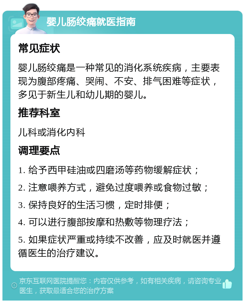 婴儿肠绞痛就医指南 常见症状 婴儿肠绞痛是一种常见的消化系统疾病，主要表现为腹部疼痛、哭闹、不安、排气困难等症状，多见于新生儿和幼儿期的婴儿。 推荐科室 儿科或消化内科 调理要点 1. 给予西甲硅油或四磨汤等药物缓解症状； 2. 注意喂养方式，避免过度喂养或食物过敏； 3. 保持良好的生活习惯，定时排便； 4. 可以进行腹部按摩和热敷等物理疗法； 5. 如果症状严重或持续不改善，应及时就医并遵循医生的治疗建议。