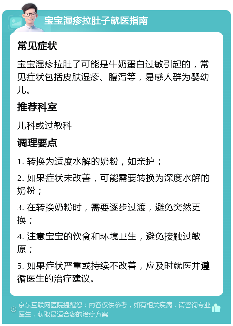 宝宝湿疹拉肚子就医指南 常见症状 宝宝湿疹拉肚子可能是牛奶蛋白过敏引起的，常见症状包括皮肤湿疹、腹泻等，易感人群为婴幼儿。 推荐科室 儿科或过敏科 调理要点 1. 转换为适度水解的奶粉，如亲护； 2. 如果症状未改善，可能需要转换为深度水解的奶粉； 3. 在转换奶粉时，需要逐步过渡，避免突然更换； 4. 注意宝宝的饮食和环境卫生，避免接触过敏原； 5. 如果症状严重或持续不改善，应及时就医并遵循医生的治疗建议。