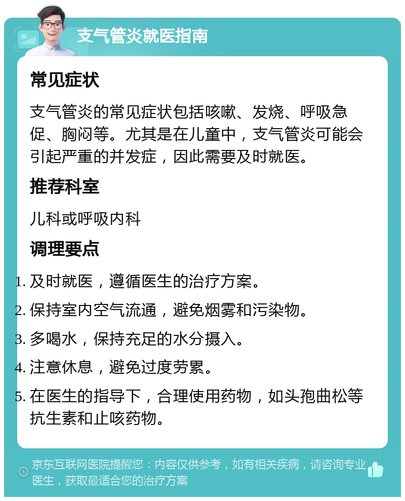 支气管炎就医指南 常见症状 支气管炎的常见症状包括咳嗽、发烧、呼吸急促、胸闷等。尤其是在儿童中，支气管炎可能会引起严重的并发症，因此需要及时就医。 推荐科室 儿科或呼吸内科 调理要点 及时就医，遵循医生的治疗方案。 保持室内空气流通，避免烟雾和污染物。 多喝水，保持充足的水分摄入。 注意休息，避免过度劳累。 在医生的指导下，合理使用药物，如头孢曲松等抗生素和止咳药物。