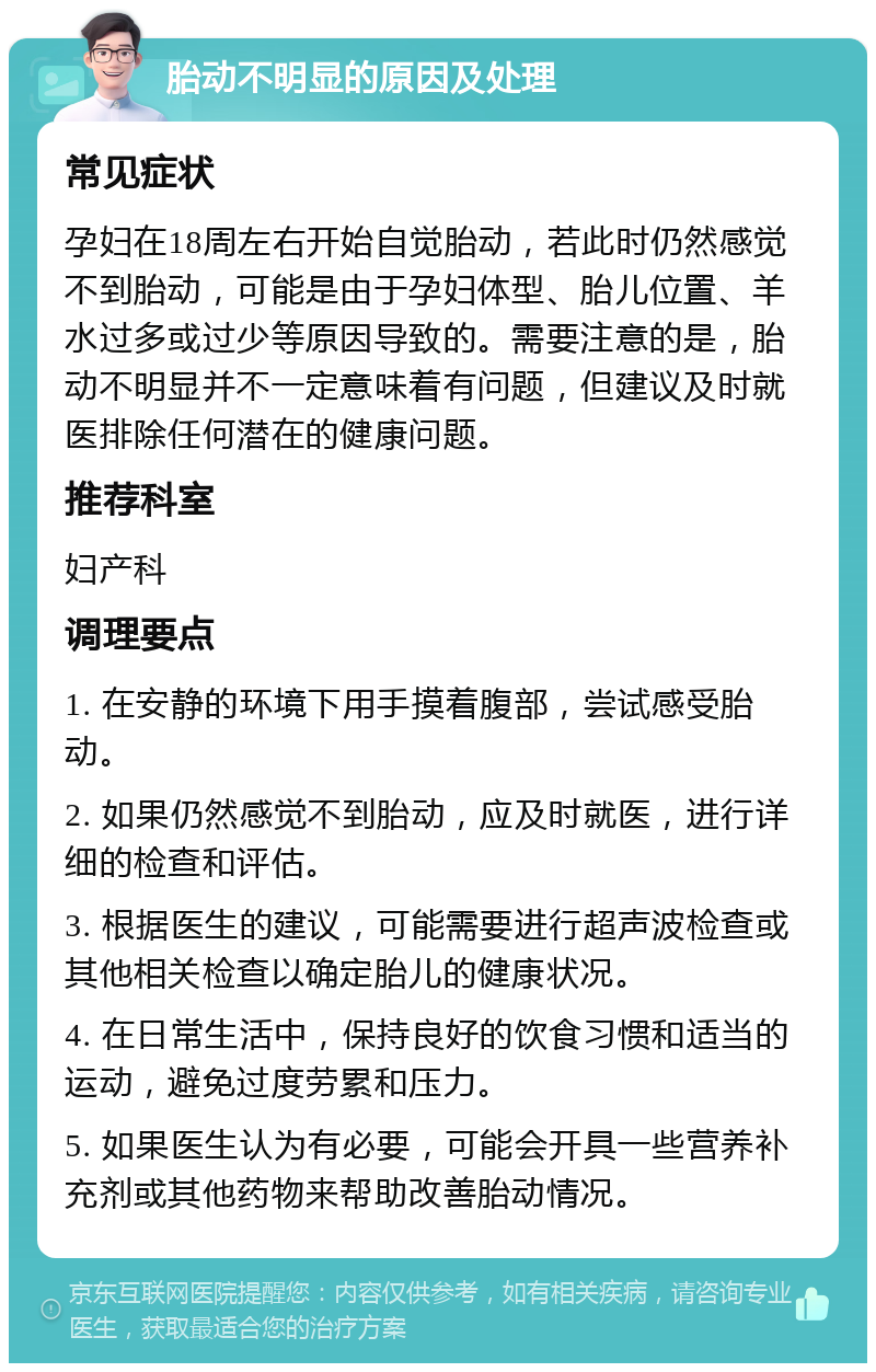 胎动不明显的原因及处理 常见症状 孕妇在18周左右开始自觉胎动，若此时仍然感觉不到胎动，可能是由于孕妇体型、胎儿位置、羊水过多或过少等原因导致的。需要注意的是，胎动不明显并不一定意味着有问题，但建议及时就医排除任何潜在的健康问题。 推荐科室 妇产科 调理要点 1. 在安静的环境下用手摸着腹部，尝试感受胎动。 2. 如果仍然感觉不到胎动，应及时就医，进行详细的检查和评估。 3. 根据医生的建议，可能需要进行超声波检查或其他相关检查以确定胎儿的健康状况。 4. 在日常生活中，保持良好的饮食习惯和适当的运动，避免过度劳累和压力。 5. 如果医生认为有必要，可能会开具一些营养补充剂或其他药物来帮助改善胎动情况。