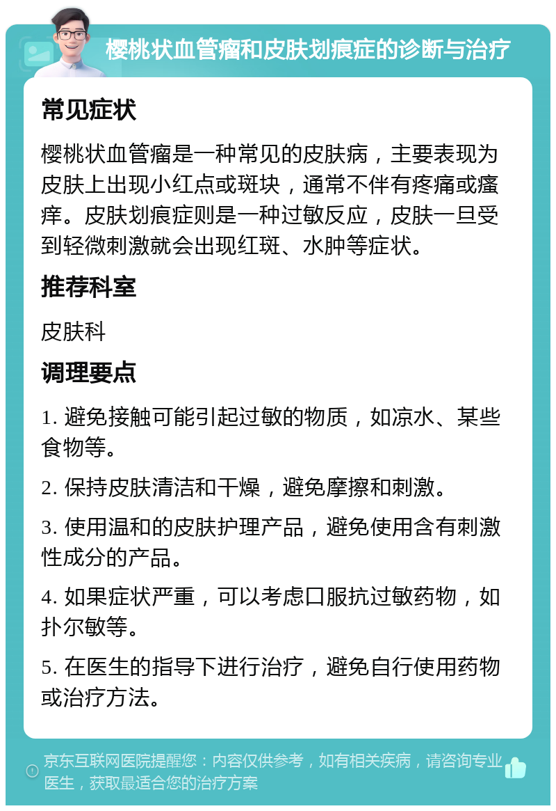 樱桃状血管瘤和皮肤划痕症的诊断与治疗 常见症状 樱桃状血管瘤是一种常见的皮肤病，主要表现为皮肤上出现小红点或斑块，通常不伴有疼痛或瘙痒。皮肤划痕症则是一种过敏反应，皮肤一旦受到轻微刺激就会出现红斑、水肿等症状。 推荐科室 皮肤科 调理要点 1. 避免接触可能引起过敏的物质，如凉水、某些食物等。 2. 保持皮肤清洁和干燥，避免摩擦和刺激。 3. 使用温和的皮肤护理产品，避免使用含有刺激性成分的产品。 4. 如果症状严重，可以考虑口服抗过敏药物，如扑尔敏等。 5. 在医生的指导下进行治疗，避免自行使用药物或治疗方法。