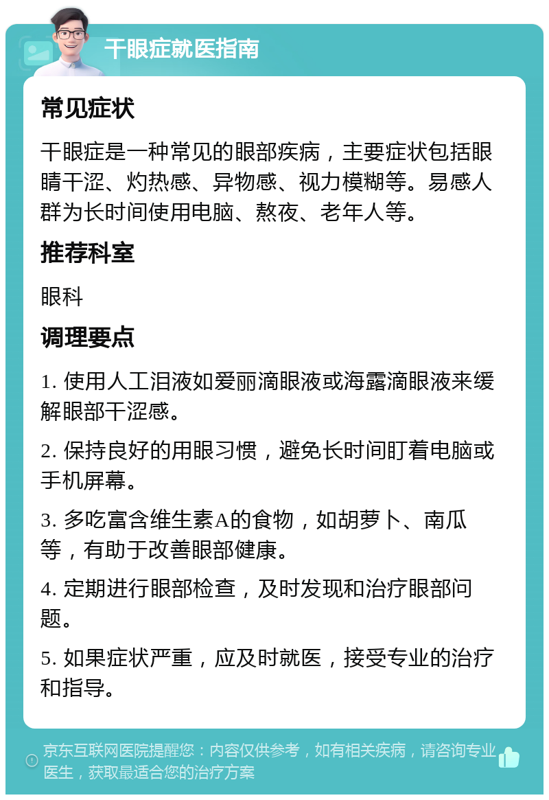 干眼症就医指南 常见症状 干眼症是一种常见的眼部疾病，主要症状包括眼睛干涩、灼热感、异物感、视力模糊等。易感人群为长时间使用电脑、熬夜、老年人等。 推荐科室 眼科 调理要点 1. 使用人工泪液如爱丽滴眼液或海露滴眼液来缓解眼部干涩感。 2. 保持良好的用眼习惯，避免长时间盯着电脑或手机屏幕。 3. 多吃富含维生素A的食物，如胡萝卜、南瓜等，有助于改善眼部健康。 4. 定期进行眼部检查，及时发现和治疗眼部问题。 5. 如果症状严重，应及时就医，接受专业的治疗和指导。