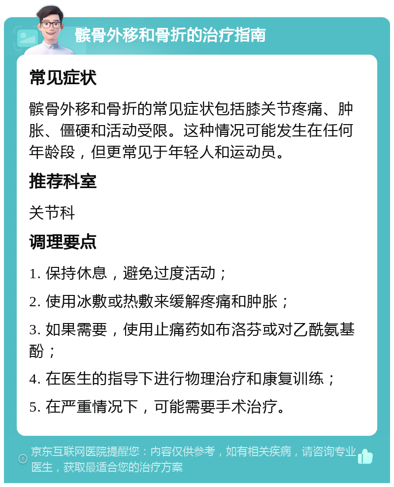 髌骨外移和骨折的治疗指南 常见症状 髌骨外移和骨折的常见症状包括膝关节疼痛、肿胀、僵硬和活动受限。这种情况可能发生在任何年龄段，但更常见于年轻人和运动员。 推荐科室 关节科 调理要点 1. 保持休息，避免过度活动； 2. 使用冰敷或热敷来缓解疼痛和肿胀； 3. 如果需要，使用止痛药如布洛芬或对乙酰氨基酚； 4. 在医生的指导下进行物理治疗和康复训练； 5. 在严重情况下，可能需要手术治疗。