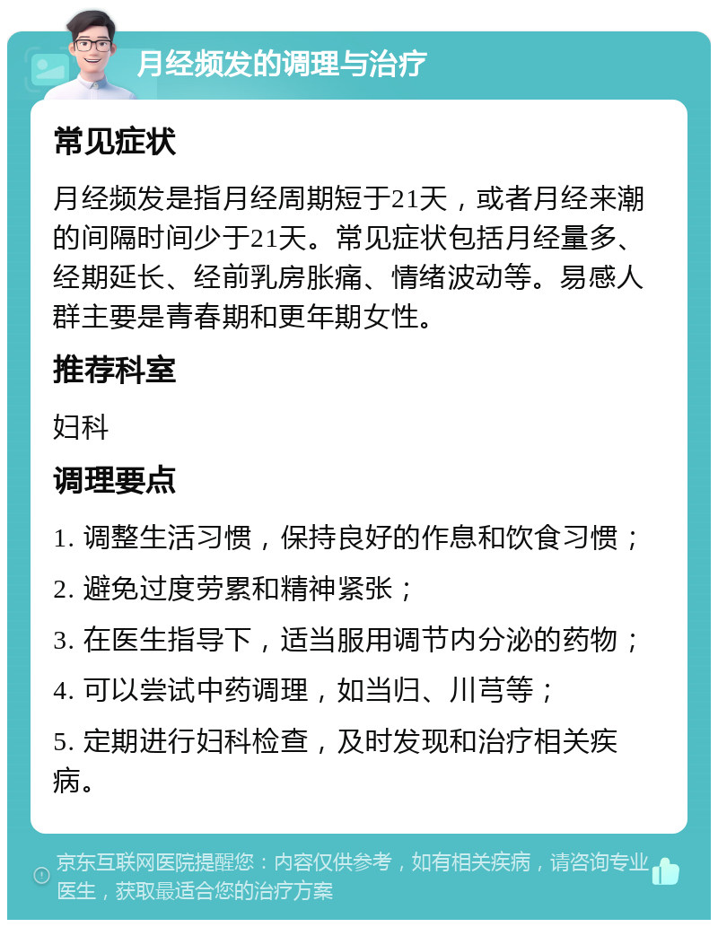 月经频发的调理与治疗 常见症状 月经频发是指月经周期短于21天，或者月经来潮的间隔时间少于21天。常见症状包括月经量多、经期延长、经前乳房胀痛、情绪波动等。易感人群主要是青春期和更年期女性。 推荐科室 妇科 调理要点 1. 调整生活习惯，保持良好的作息和饮食习惯； 2. 避免过度劳累和精神紧张； 3. 在医生指导下，适当服用调节内分泌的药物； 4. 可以尝试中药调理，如当归、川芎等； 5. 定期进行妇科检查，及时发现和治疗相关疾病。