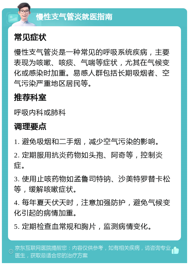 慢性支气管炎就医指南 常见症状 慢性支气管炎是一种常见的呼吸系统疾病，主要表现为咳嗽、咳痰、气喘等症状，尤其在气候变化或感染时加重。易感人群包括长期吸烟者、空气污染严重地区居民等。 推荐科室 呼吸内科或肺科 调理要点 1. 避免吸烟和二手烟，减少空气污染的影响。 2. 定期服用抗炎药物如头孢、阿奇等，控制炎症。 3. 使用止咳药物如孟鲁司特钠、沙美特罗替卡松等，缓解咳嗽症状。 4. 每年夏天伏天时，注意加强防护，避免气候变化引起的病情加重。 5. 定期检查血常规和胸片，监测病情变化。