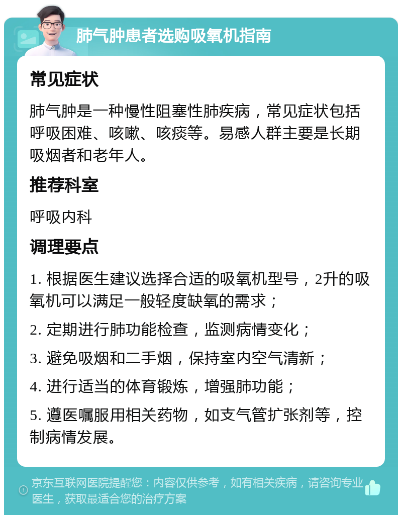 肺气肿患者选购吸氧机指南 常见症状 肺气肿是一种慢性阻塞性肺疾病，常见症状包括呼吸困难、咳嗽、咳痰等。易感人群主要是长期吸烟者和老年人。 推荐科室 呼吸内科 调理要点 1. 根据医生建议选择合适的吸氧机型号，2升的吸氧机可以满足一般轻度缺氧的需求； 2. 定期进行肺功能检查，监测病情变化； 3. 避免吸烟和二手烟，保持室内空气清新； 4. 进行适当的体育锻炼，增强肺功能； 5. 遵医嘱服用相关药物，如支气管扩张剂等，控制病情发展。