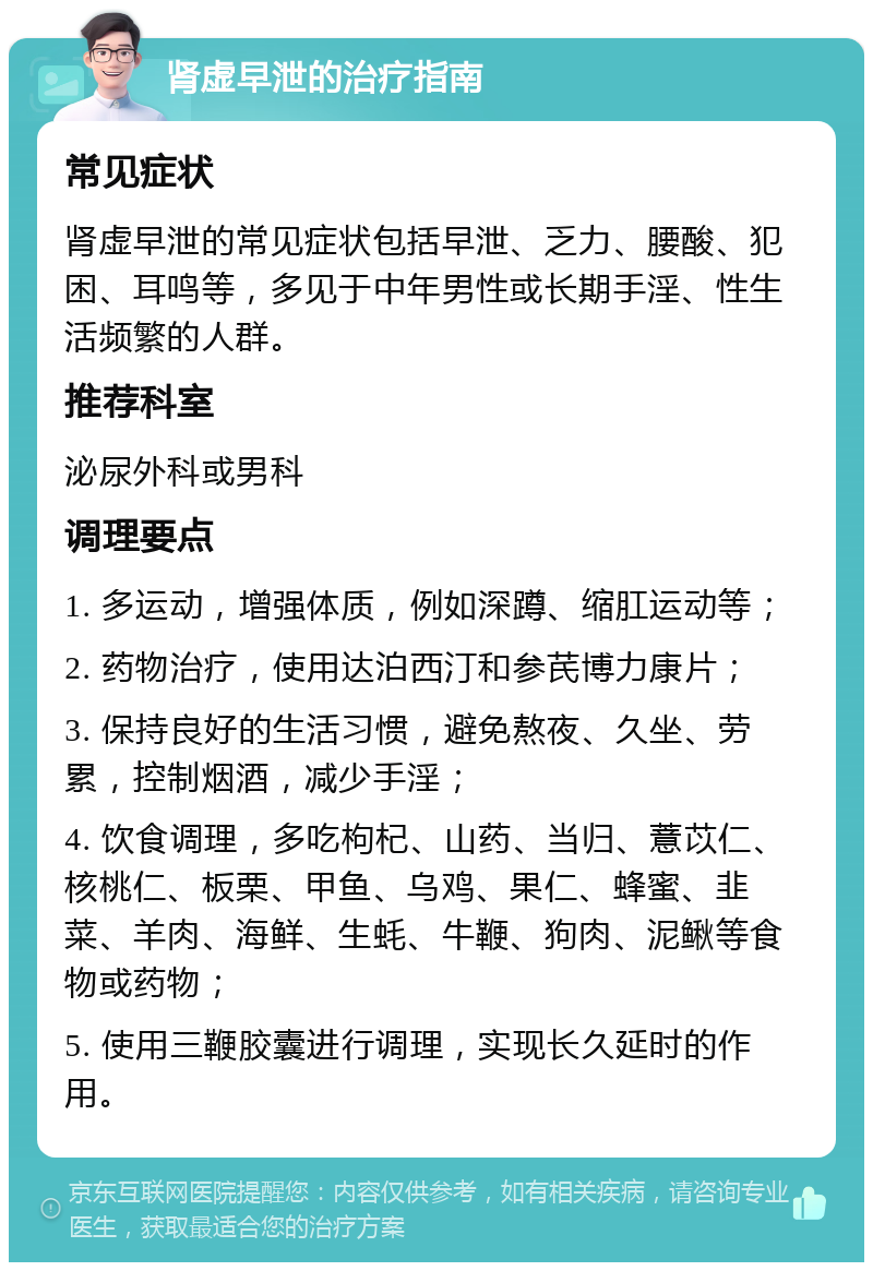 肾虚早泄的治疗指南 常见症状 肾虚早泄的常见症状包括早泄、乏力、腰酸、犯困、耳鸣等，多见于中年男性或长期手淫、性生活频繁的人群。 推荐科室 泌尿外科或男科 调理要点 1. 多运动，增强体质，例如深蹲、缩肛运动等； 2. 药物治疗，使用达泊西汀和参芪博力康片； 3. 保持良好的生活习惯，避免熬夜、久坐、劳累，控制烟酒，减少手淫； 4. 饮食调理，多吃枸杞、山药、当归、薏苡仁、核桃仁、板栗、甲鱼、乌鸡、果仁、蜂蜜、韭菜、羊肉、海鲜、生蚝、牛鞭、狗肉、泥鳅等食物或药物； 5. 使用三鞭胶囊进行调理，实现长久延时的作用。