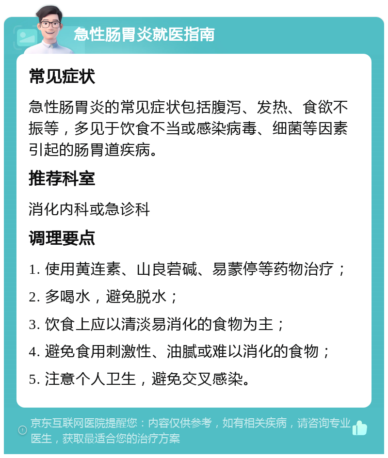 急性肠胃炎就医指南 常见症状 急性肠胃炎的常见症状包括腹泻、发热、食欲不振等，多见于饮食不当或感染病毒、细菌等因素引起的肠胃道疾病。 推荐科室 消化内科或急诊科 调理要点 1. 使用黄连素、山良菪碱、易蒙停等药物治疗； 2. 多喝水，避免脱水； 3. 饮食上应以清淡易消化的食物为主； 4. 避免食用刺激性、油腻或难以消化的食物； 5. 注意个人卫生，避免交叉感染。