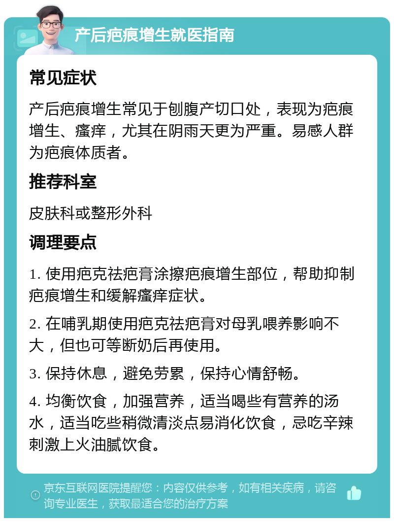 产后疤痕增生就医指南 常见症状 产后疤痕增生常见于刨腹产切口处，表现为疤痕增生、瘙痒，尤其在阴雨天更为严重。易感人群为疤痕体质者。 推荐科室 皮肤科或整形外科 调理要点 1. 使用疤克祛疤膏涂擦疤痕增生部位，帮助抑制疤痕增生和缓解瘙痒症状。 2. 在哺乳期使用疤克祛疤膏对母乳喂养影响不大，但也可等断奶后再使用。 3. 保持休息，避免劳累，保持心情舒畅。 4. 均衡饮食，加强营养，适当喝些有营养的汤水，适当吃些稍微清淡点易消化饮食，忌吃辛辣刺激上火油腻饮食。