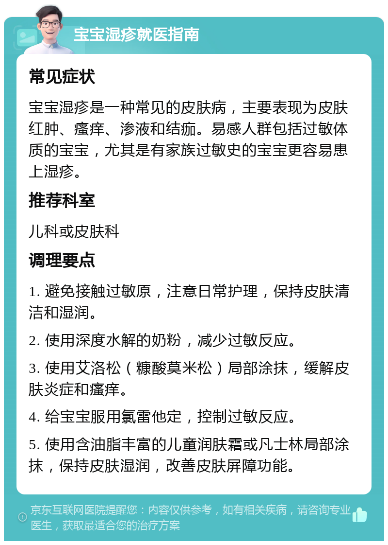 宝宝湿疹就医指南 常见症状 宝宝湿疹是一种常见的皮肤病，主要表现为皮肤红肿、瘙痒、渗液和结痂。易感人群包括过敏体质的宝宝，尤其是有家族过敏史的宝宝更容易患上湿疹。 推荐科室 儿科或皮肤科 调理要点 1. 避免接触过敏原，注意日常护理，保持皮肤清洁和湿润。 2. 使用深度水解的奶粉，减少过敏反应。 3. 使用艾洛松（糠酸莫米松）局部涂抹，缓解皮肤炎症和瘙痒。 4. 给宝宝服用氯雷他定，控制过敏反应。 5. 使用含油脂丰富的儿童润肤霜或凡士林局部涂抹，保持皮肤湿润，改善皮肤屏障功能。