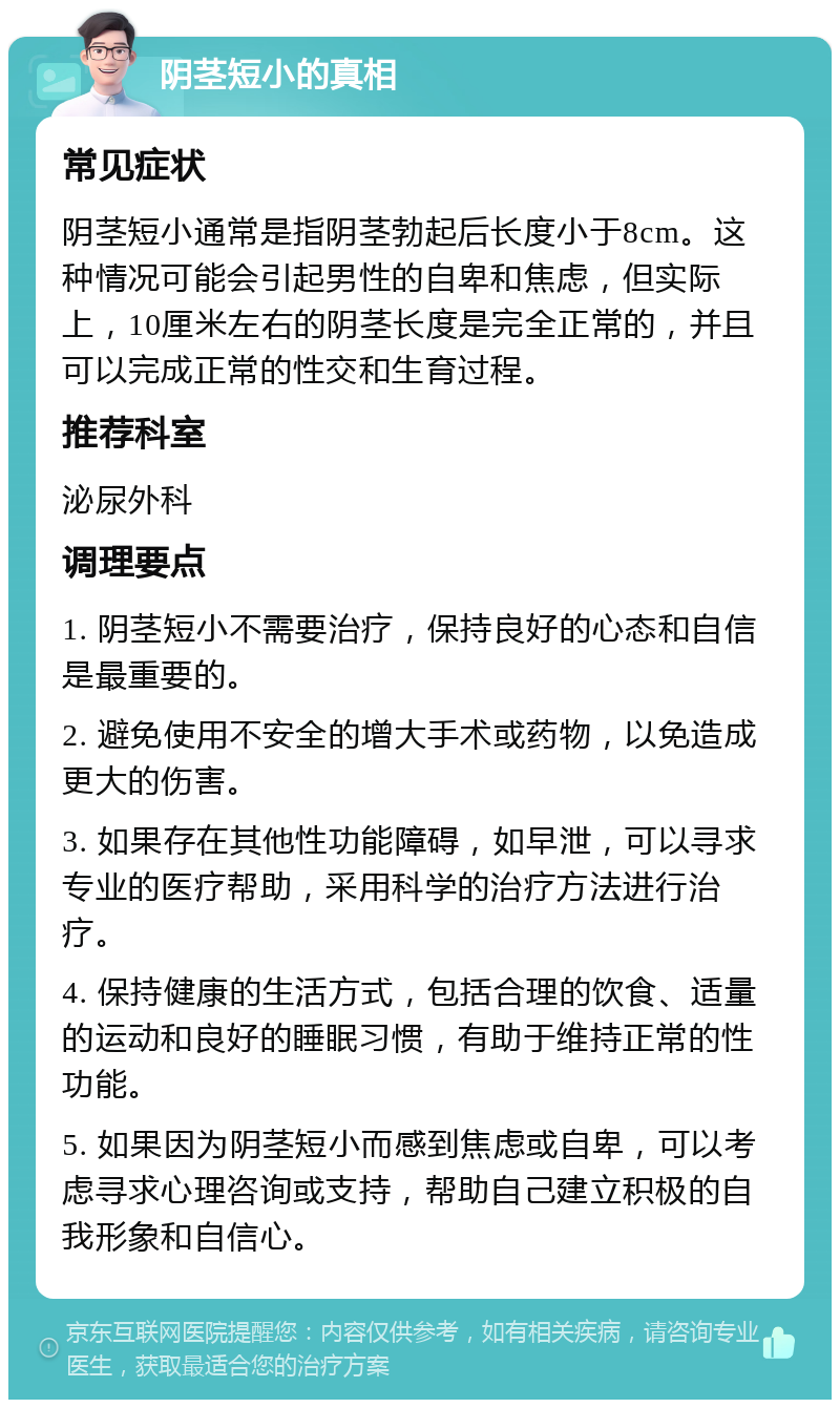 阴茎短小的真相 常见症状 阴茎短小通常是指阴茎勃起后长度小于8cm。这种情况可能会引起男性的自卑和焦虑，但实际上，10厘米左右的阴茎长度是完全正常的，并且可以完成正常的性交和生育过程。 推荐科室 泌尿外科 调理要点 1. 阴茎短小不需要治疗，保持良好的心态和自信是最重要的。 2. 避免使用不安全的增大手术或药物，以免造成更大的伤害。 3. 如果存在其他性功能障碍，如早泄，可以寻求专业的医疗帮助，采用科学的治疗方法进行治疗。 4. 保持健康的生活方式，包括合理的饮食、适量的运动和良好的睡眠习惯，有助于维持正常的性功能。 5. 如果因为阴茎短小而感到焦虑或自卑，可以考虑寻求心理咨询或支持，帮助自己建立积极的自我形象和自信心。