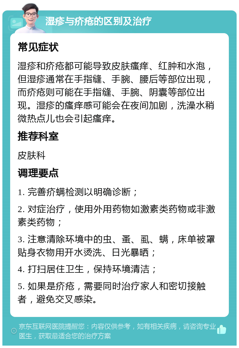 湿疹与疥疮的区别及治疗 常见症状 湿疹和疥疮都可能导致皮肤瘙痒、红肿和水泡，但湿疹通常在手指缝、手腕、腰后等部位出现，而疥疮则可能在手指缝、手腕、阴囊等部位出现。湿疹的瘙痒感可能会在夜间加剧，洗澡水稍微热点儿也会引起瘙痒。 推荐科室 皮肤科 调理要点 1. 完善疥螨检测以明确诊断； 2. 对症治疗，使用外用药物如激素类药物或非激素类药物； 3. 注意清除环境中的虫、蚤、虱、螨，床单被罩贴身衣物用开水烫洗、日光暴晒； 4. 打扫居住卫生，保持环境清洁； 5. 如果是疥疮，需要同时治疗家人和密切接触者，避免交叉感染。