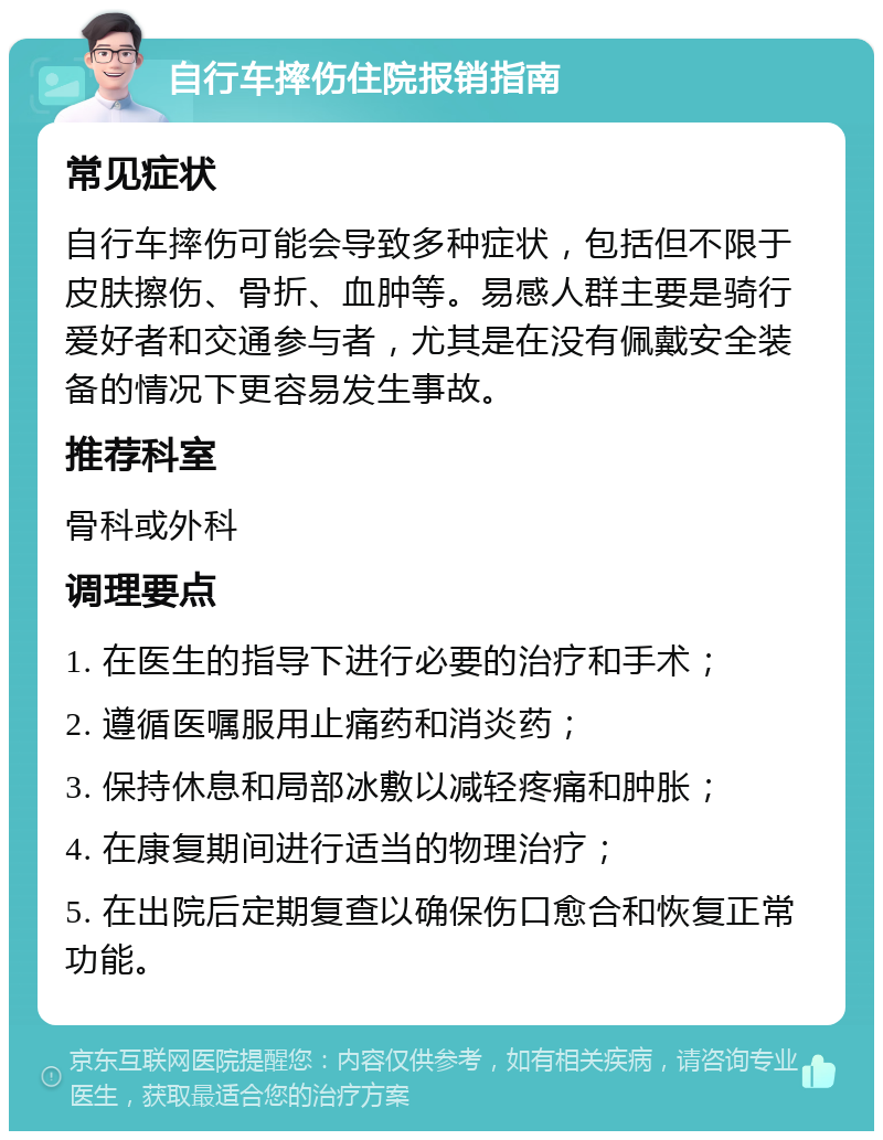 自行车摔伤住院报销指南 常见症状 自行车摔伤可能会导致多种症状，包括但不限于皮肤擦伤、骨折、血肿等。易感人群主要是骑行爱好者和交通参与者，尤其是在没有佩戴安全装备的情况下更容易发生事故。 推荐科室 骨科或外科 调理要点 1. 在医生的指导下进行必要的治疗和手术； 2. 遵循医嘱服用止痛药和消炎药； 3. 保持休息和局部冰敷以减轻疼痛和肿胀； 4. 在康复期间进行适当的物理治疗； 5. 在出院后定期复查以确保伤口愈合和恢复正常功能。