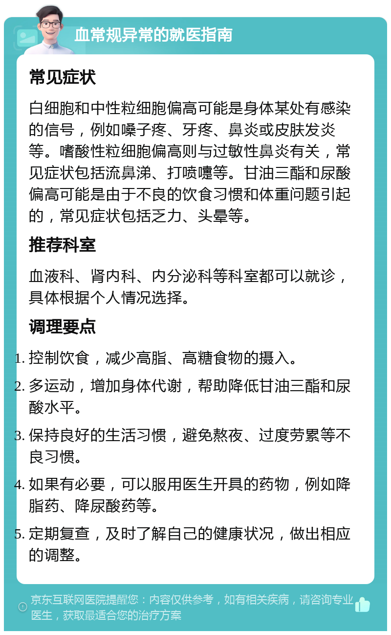 血常规异常的就医指南 常见症状 白细胞和中性粒细胞偏高可能是身体某处有感染的信号，例如嗓子疼、牙疼、鼻炎或皮肤发炎等。嗜酸性粒细胞偏高则与过敏性鼻炎有关，常见症状包括流鼻涕、打喷嚏等。甘油三酯和尿酸偏高可能是由于不良的饮食习惯和体重问题引起的，常见症状包括乏力、头晕等。 推荐科室 血液科、肾内科、内分泌科等科室都可以就诊，具体根据个人情况选择。 调理要点 控制饮食，减少高脂、高糖食物的摄入。 多运动，增加身体代谢，帮助降低甘油三酯和尿酸水平。 保持良好的生活习惯，避免熬夜、过度劳累等不良习惯。 如果有必要，可以服用医生开具的药物，例如降脂药、降尿酸药等。 定期复查，及时了解自己的健康状况，做出相应的调整。