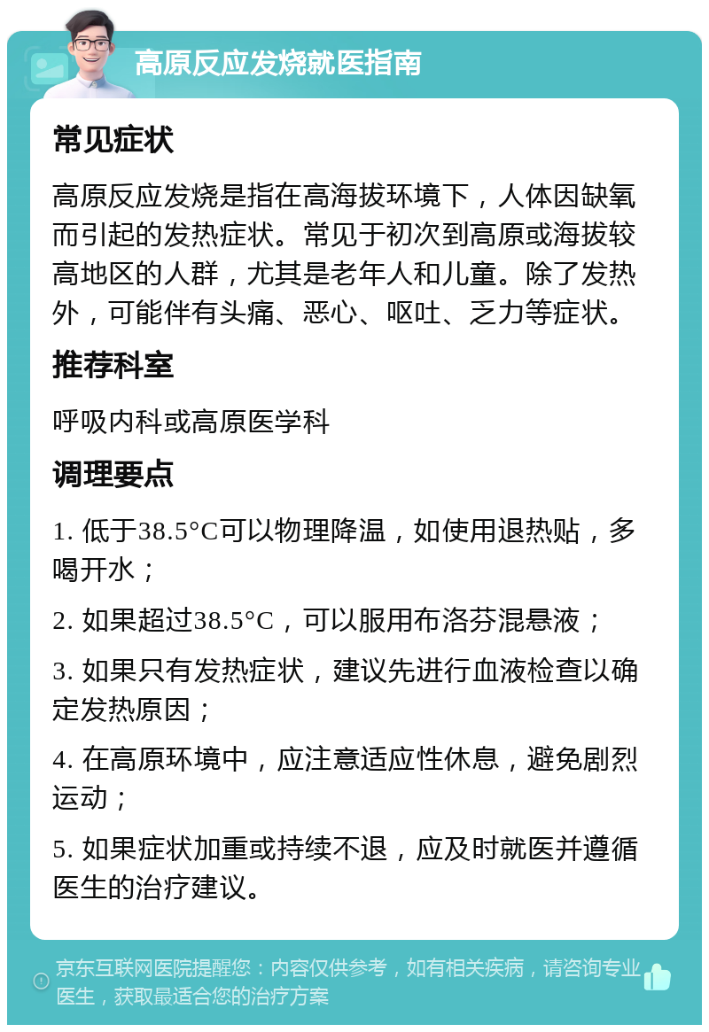 高原反应发烧就医指南 常见症状 高原反应发烧是指在高海拔环境下，人体因缺氧而引起的发热症状。常见于初次到高原或海拔较高地区的人群，尤其是老年人和儿童。除了发热外，可能伴有头痛、恶心、呕吐、乏力等症状。 推荐科室 呼吸内科或高原医学科 调理要点 1. 低于38.5°C可以物理降温，如使用退热贴，多喝开水； 2. 如果超过38.5°C，可以服用布洛芬混悬液； 3. 如果只有发热症状，建议先进行血液检查以确定发热原因； 4. 在高原环境中，应注意适应性休息，避免剧烈运动； 5. 如果症状加重或持续不退，应及时就医并遵循医生的治疗建议。