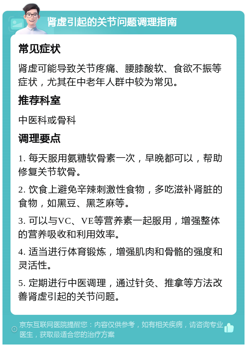 肾虚引起的关节问题调理指南 常见症状 肾虚可能导致关节疼痛、腰膝酸软、食欲不振等症状，尤其在中老年人群中较为常见。 推荐科室 中医科或骨科 调理要点 1. 每天服用氨糖软骨素一次，早晚都可以，帮助修复关节软骨。 2. 饮食上避免辛辣刺激性食物，多吃滋补肾脏的食物，如黑豆、黑芝麻等。 3. 可以与VC、VE等营养素一起服用，增强整体的营养吸收和利用效率。 4. 适当进行体育锻炼，增强肌肉和骨骼的强度和灵活性。 5. 定期进行中医调理，通过针灸、推拿等方法改善肾虚引起的关节问题。