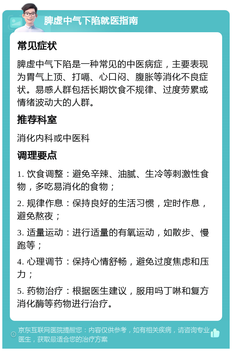 脾虚中气下陷就医指南 常见症状 脾虚中气下陷是一种常见的中医病症，主要表现为胃气上顶、打嗝、心口闷、腹胀等消化不良症状。易感人群包括长期饮食不规律、过度劳累或情绪波动大的人群。 推荐科室 消化内科或中医科 调理要点 1. 饮食调整：避免辛辣、油腻、生冷等刺激性食物，多吃易消化的食物； 2. 规律作息：保持良好的生活习惯，定时作息，避免熬夜； 3. 适量运动：进行适量的有氧运动，如散步、慢跑等； 4. 心理调节：保持心情舒畅，避免过度焦虑和压力； 5. 药物治疗：根据医生建议，服用吗丁啉和复方消化酶等药物进行治疗。