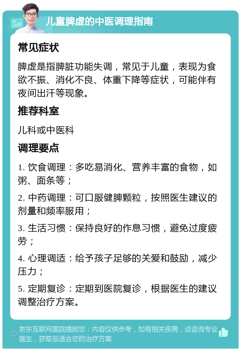 儿童脾虚的中医调理指南 常见症状 脾虚是指脾脏功能失调，常见于儿童，表现为食欲不振、消化不良、体重下降等症状，可能伴有夜间出汗等现象。 推荐科室 儿科或中医科 调理要点 1. 饮食调理：多吃易消化、营养丰富的食物，如粥、面条等； 2. 中药调理：可口服健脾颗粒，按照医生建议的剂量和频率服用； 3. 生活习惯：保持良好的作息习惯，避免过度疲劳； 4. 心理调适：给予孩子足够的关爱和鼓励，减少压力； 5. 定期复诊：定期到医院复诊，根据医生的建议调整治疗方案。