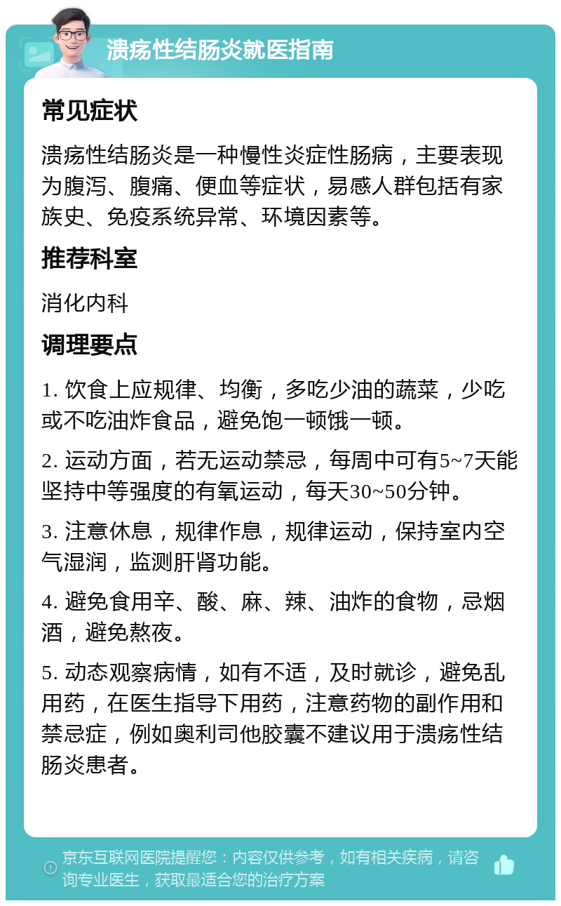 溃疡性结肠炎就医指南 常见症状 溃疡性结肠炎是一种慢性炎症性肠病，主要表现为腹泻、腹痛、便血等症状，易感人群包括有家族史、免疫系统异常、环境因素等。 推荐科室 消化内科 调理要点 1. 饮食上应规律、均衡，多吃少油的蔬菜，少吃或不吃油炸食品，避免饱一顿饿一顿。 2. 运动方面，若无运动禁忌，每周中可有5~7天能坚持中等强度的有氧运动，每天30~50分钟。 3. 注意休息，规律作息，规律运动，保持室内空气湿润，监测肝肾功能。 4. 避免食用辛、酸、麻、辣、油炸的食物，忌烟酒，避免熬夜。 5. 动态观察病情，如有不适，及时就诊，避免乱用药，在医生指导下用药，注意药物的副作用和禁忌症，例如奥利司他胶囊不建议用于溃疡性结肠炎患者。