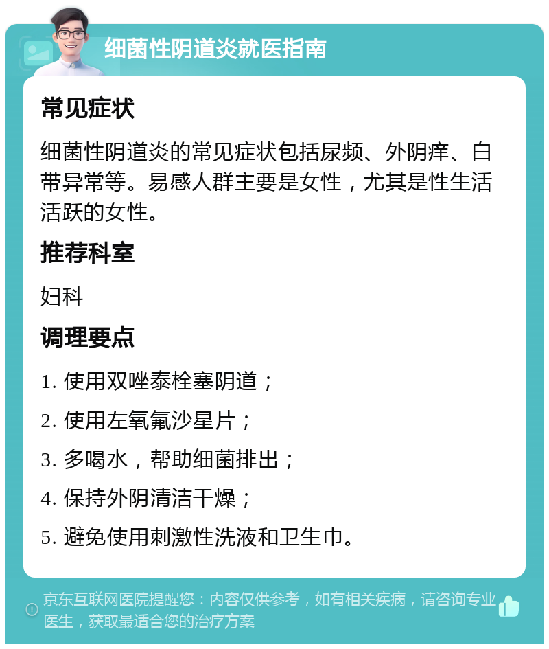 细菌性阴道炎就医指南 常见症状 细菌性阴道炎的常见症状包括尿频、外阴痒、白带异常等。易感人群主要是女性，尤其是性生活活跃的女性。 推荐科室 妇科 调理要点 1. 使用双唑泰栓塞阴道； 2. 使用左氧氟沙星片； 3. 多喝水，帮助细菌排出； 4. 保持外阴清洁干燥； 5. 避免使用刺激性洗液和卫生巾。