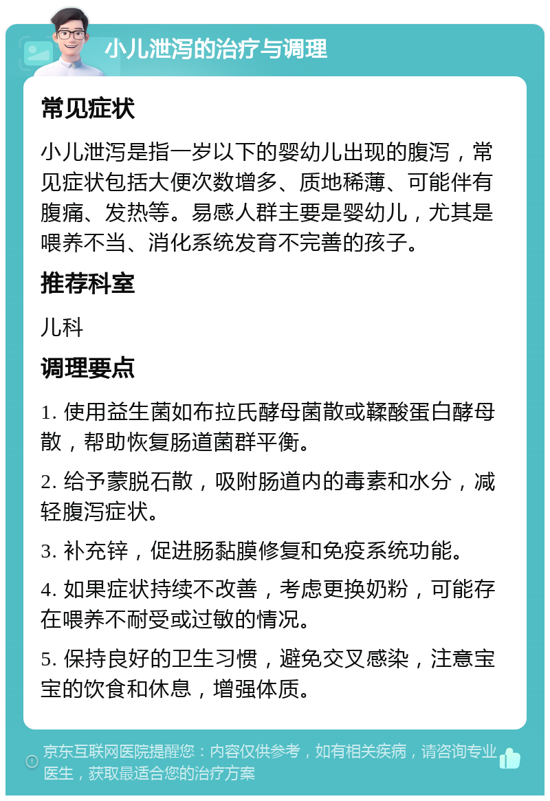 小儿泄泻的治疗与调理 常见症状 小儿泄泻是指一岁以下的婴幼儿出现的腹泻，常见症状包括大便次数增多、质地稀薄、可能伴有腹痛、发热等。易感人群主要是婴幼儿，尤其是喂养不当、消化系统发育不完善的孩子。 推荐科室 儿科 调理要点 1. 使用益生菌如布拉氏酵母菌散或鞣酸蛋白酵母散，帮助恢复肠道菌群平衡。 2. 给予蒙脱石散，吸附肠道内的毒素和水分，减轻腹泻症状。 3. 补充锌，促进肠黏膜修复和免疫系统功能。 4. 如果症状持续不改善，考虑更换奶粉，可能存在喂养不耐受或过敏的情况。 5. 保持良好的卫生习惯，避免交叉感染，注意宝宝的饮食和休息，增强体质。