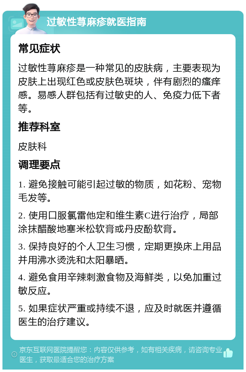 过敏性荨麻疹就医指南 常见症状 过敏性荨麻疹是一种常见的皮肤病，主要表现为皮肤上出现红色或皮肤色斑块，伴有剧烈的瘙痒感。易感人群包括有过敏史的人、免疫力低下者等。 推荐科室 皮肤科 调理要点 1. 避免接触可能引起过敏的物质，如花粉、宠物毛发等。 2. 使用口服氯雷他定和维生素C进行治疗，局部涂抹醋酸地塞米松软膏或丹皮酚软膏。 3. 保持良好的个人卫生习惯，定期更换床上用品并用沸水烫洗和太阳暴晒。 4. 避免食用辛辣刺激食物及海鲜类，以免加重过敏反应。 5. 如果症状严重或持续不退，应及时就医并遵循医生的治疗建议。